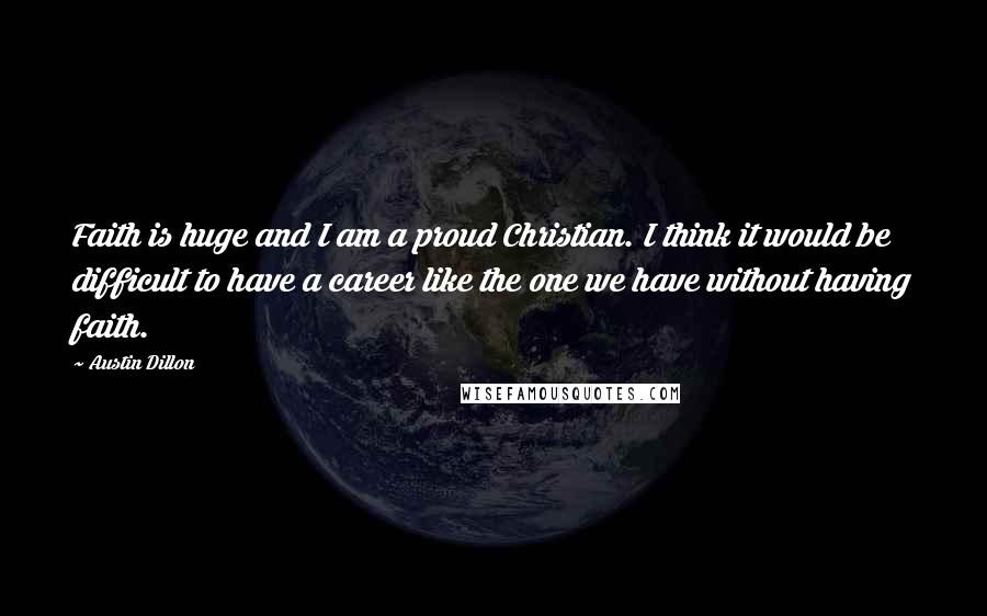 Austin Dillon Quotes: Faith is huge and I am a proud Christian. I think it would be difficult to have a career like the one we have without having faith.