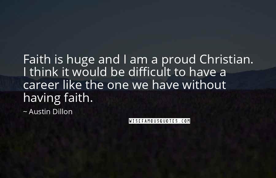 Austin Dillon Quotes: Faith is huge and I am a proud Christian. I think it would be difficult to have a career like the one we have without having faith.