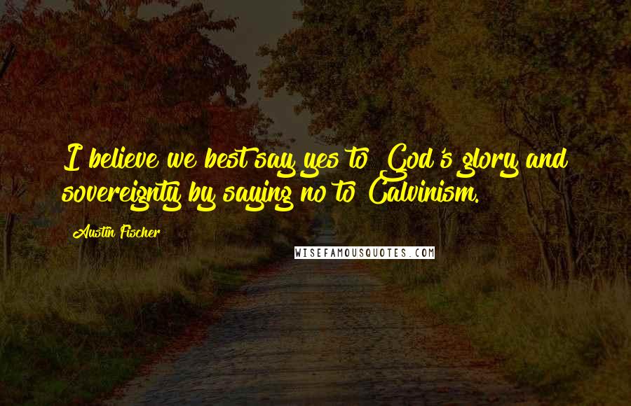 Austin Fischer Quotes: I believe we best say yes to God's glory and sovereignty by saying no to Calvinism.