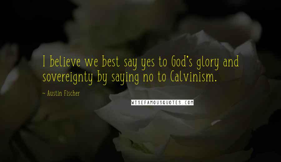 Austin Fischer Quotes: I believe we best say yes to God's glory and sovereignty by saying no to Calvinism.