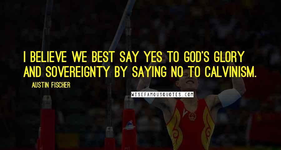 Austin Fischer Quotes: I believe we best say yes to God's glory and sovereignty by saying no to Calvinism.