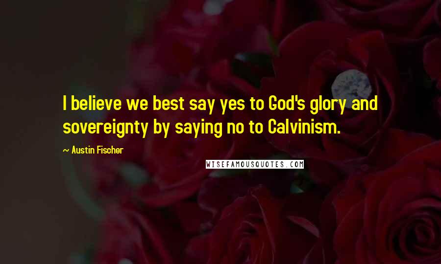 Austin Fischer Quotes: I believe we best say yes to God's glory and sovereignty by saying no to Calvinism.