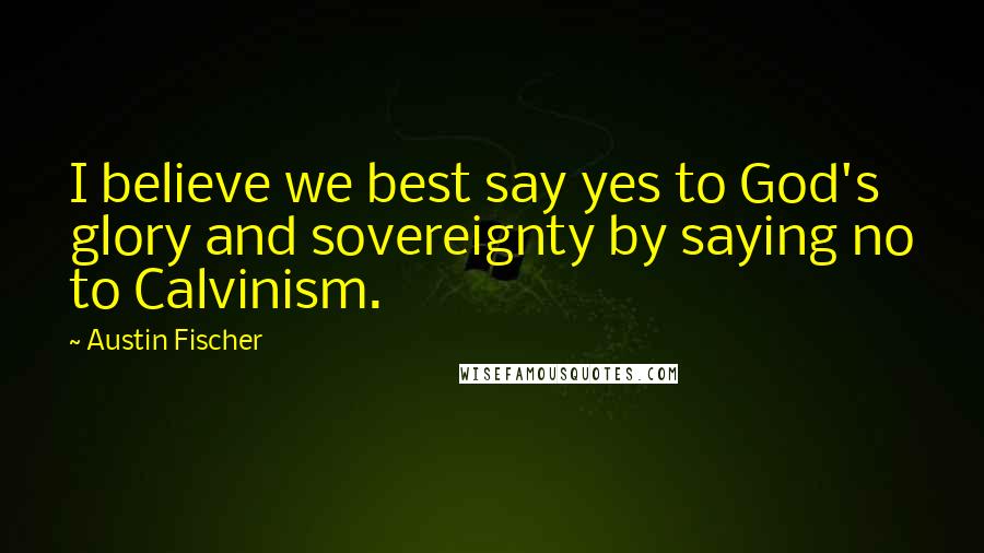 Austin Fischer Quotes: I believe we best say yes to God's glory and sovereignty by saying no to Calvinism.