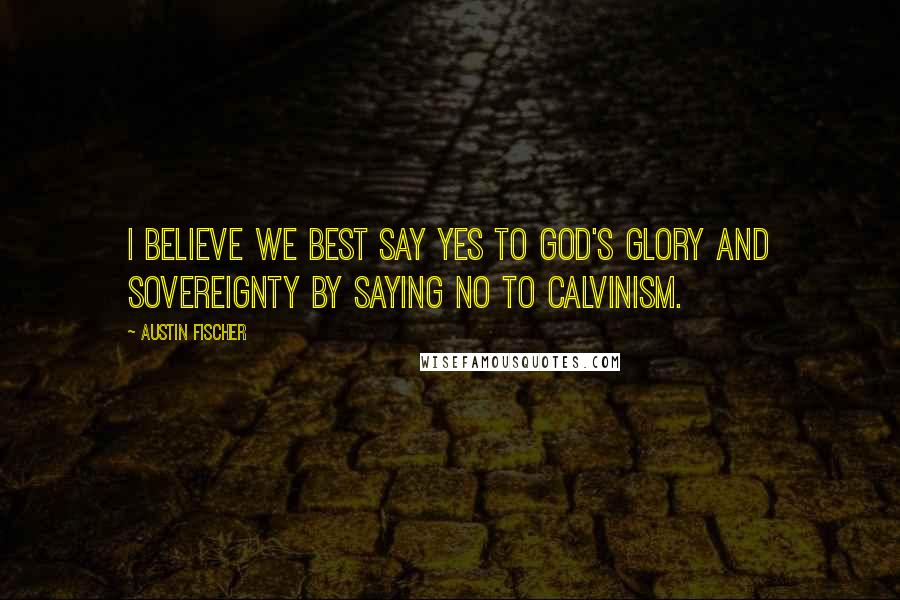 Austin Fischer Quotes: I believe we best say yes to God's glory and sovereignty by saying no to Calvinism.