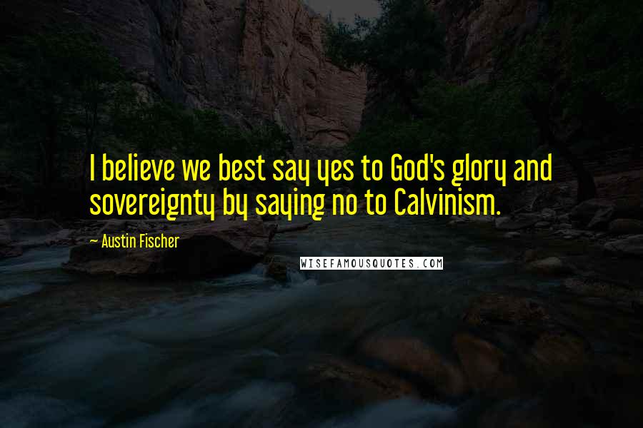 Austin Fischer Quotes: I believe we best say yes to God's glory and sovereignty by saying no to Calvinism.