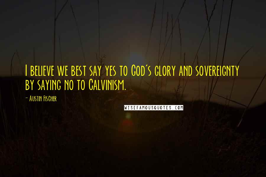 Austin Fischer Quotes: I believe we best say yes to God's glory and sovereignty by saying no to Calvinism.