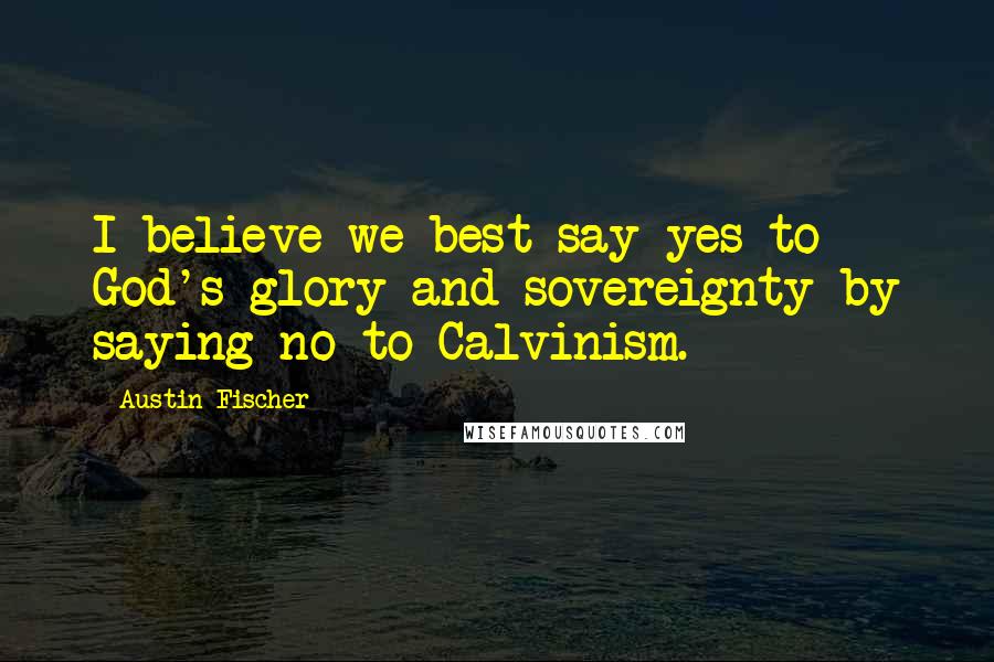 Austin Fischer Quotes: I believe we best say yes to God's glory and sovereignty by saying no to Calvinism.