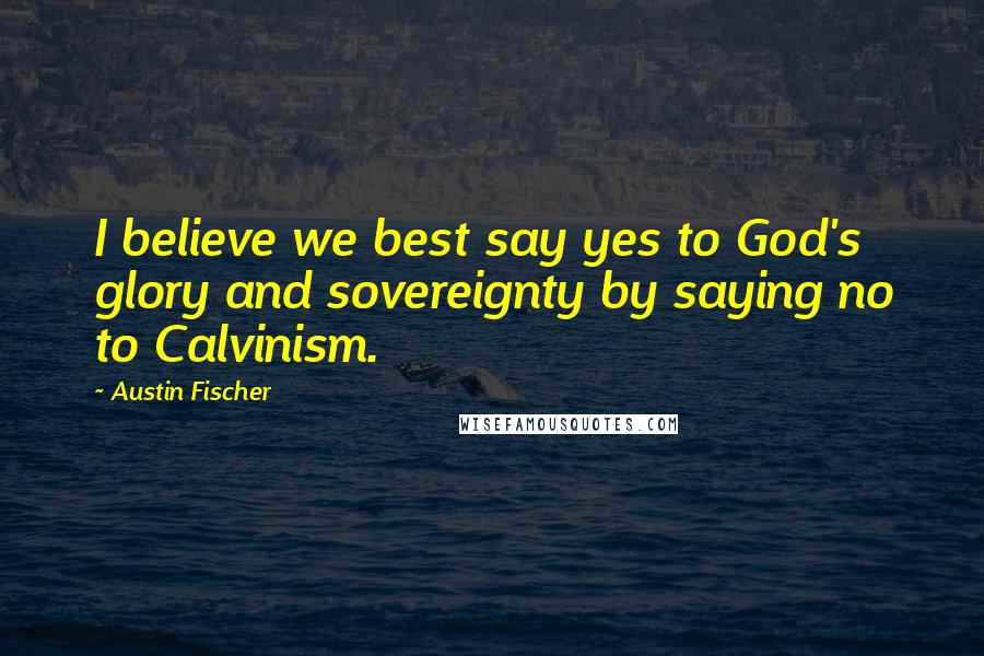 Austin Fischer Quotes: I believe we best say yes to God's glory and sovereignty by saying no to Calvinism.