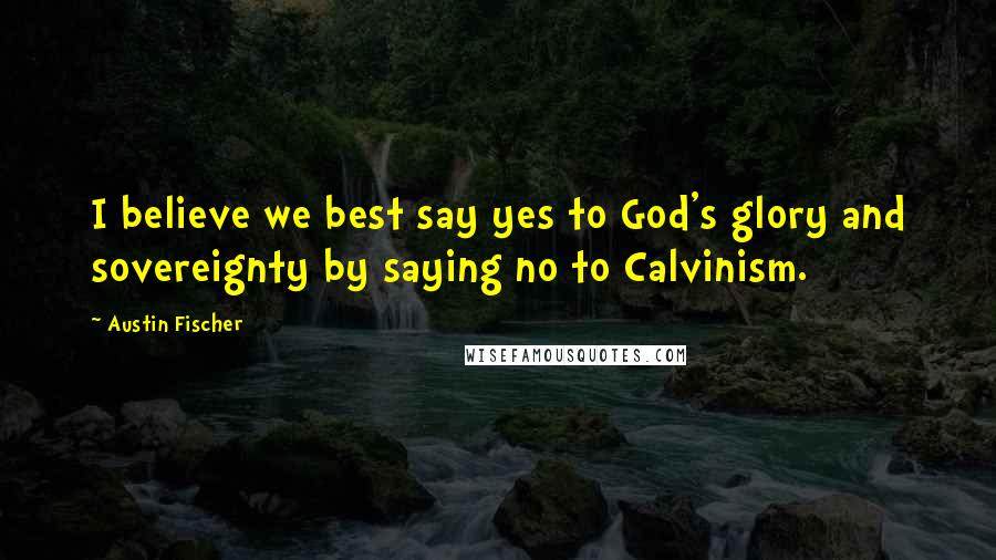 Austin Fischer Quotes: I believe we best say yes to God's glory and sovereignty by saying no to Calvinism.