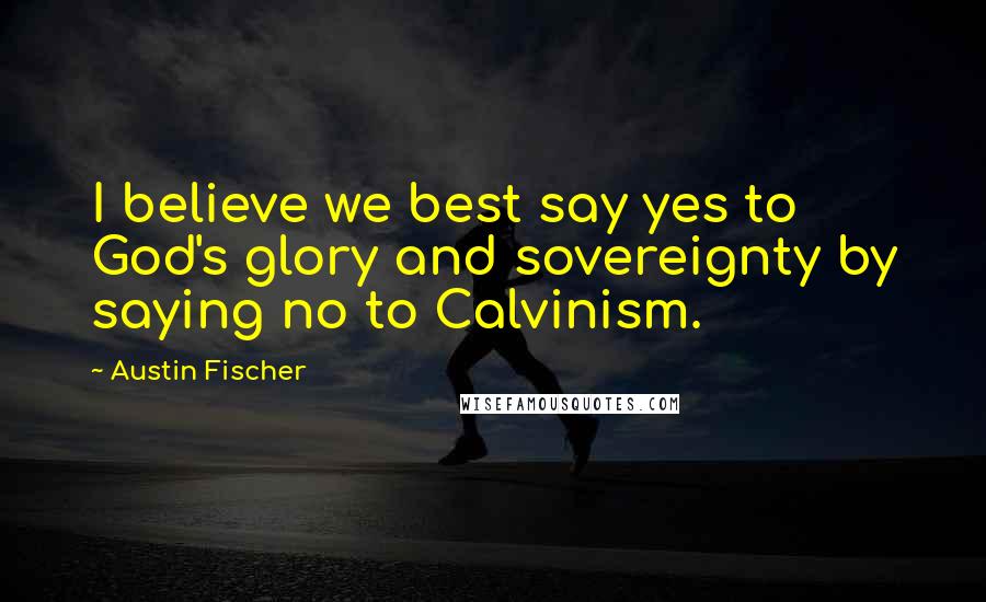 Austin Fischer Quotes: I believe we best say yes to God's glory and sovereignty by saying no to Calvinism.