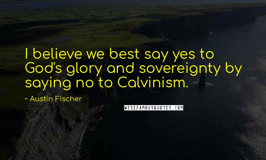 Austin Fischer Quotes: I believe we best say yes to God's glory and sovereignty by saying no to Calvinism.