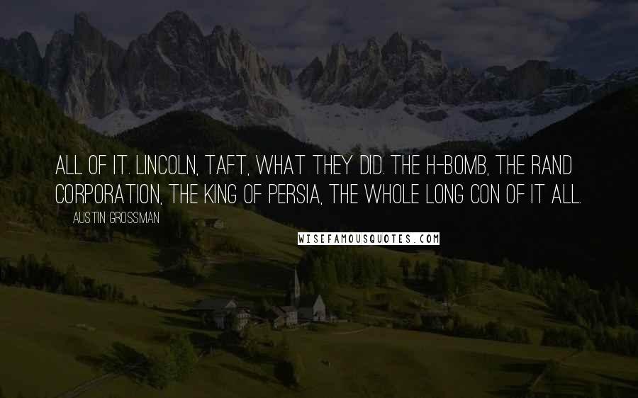 Austin Grossman Quotes: All of it. Lincoln, Taft, what they did. The H-bomb, the RAND Corporation, the king of Persia, the whole long con of it all.
