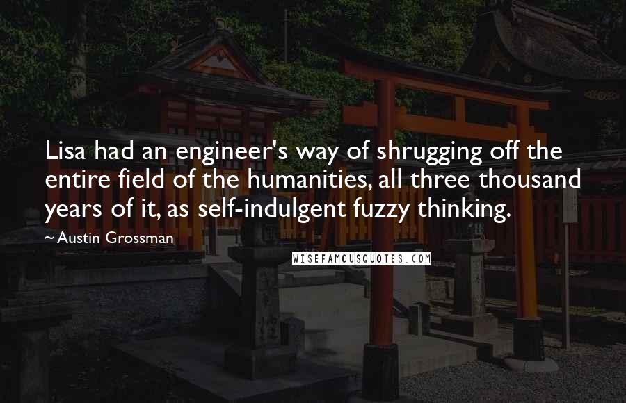 Austin Grossman Quotes: Lisa had an engineer's way of shrugging off the entire field of the humanities, all three thousand years of it, as self-indulgent fuzzy thinking.