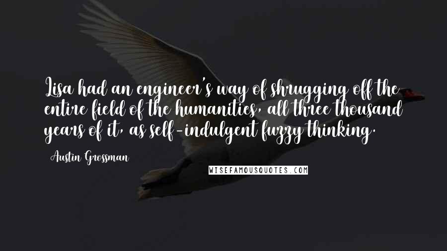 Austin Grossman Quotes: Lisa had an engineer's way of shrugging off the entire field of the humanities, all three thousand years of it, as self-indulgent fuzzy thinking.