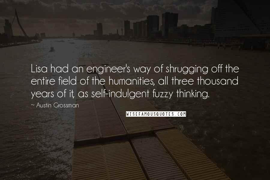 Austin Grossman Quotes: Lisa had an engineer's way of shrugging off the entire field of the humanities, all three thousand years of it, as self-indulgent fuzzy thinking.