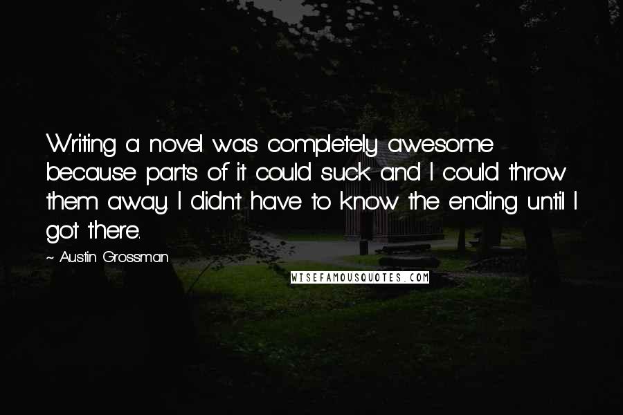 Austin Grossman Quotes: Writing a novel was completely awesome because parts of it could suck and I could throw them away. I didn't have to know the ending until I got there.