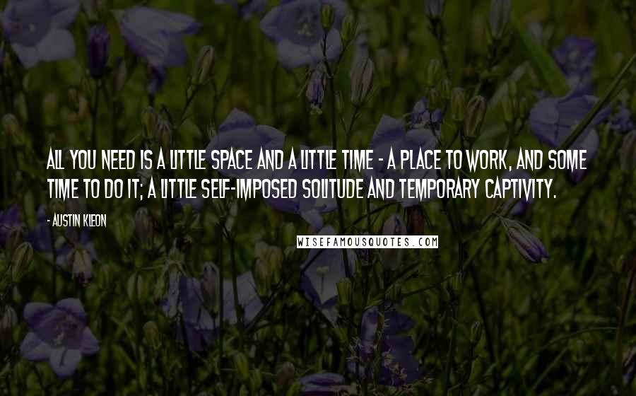 Austin Kleon Quotes: All you need is a little space and a little time - a place to work, and some time to do it; a little self-imposed solitude and temporary captivity.