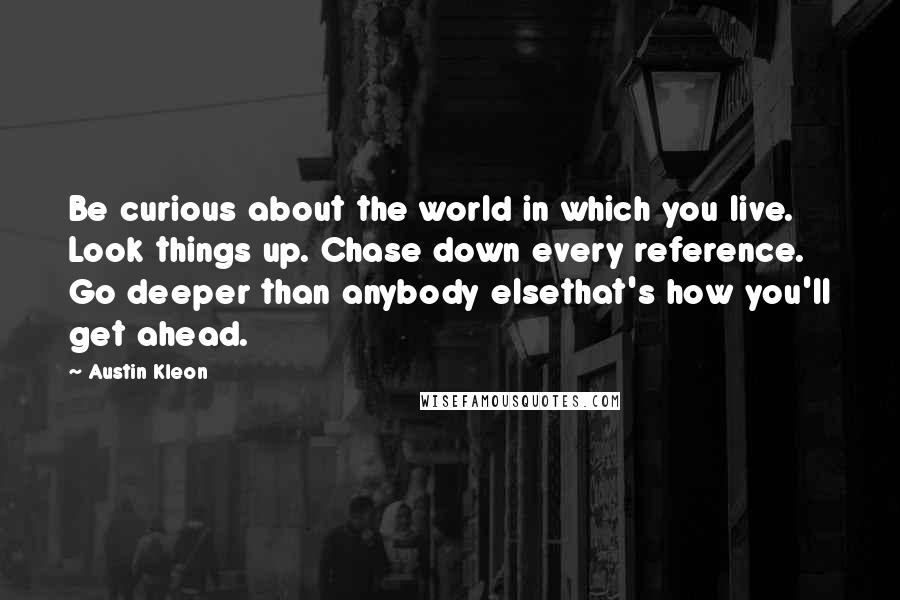 Austin Kleon Quotes: Be curious about the world in which you live. Look things up. Chase down every reference. Go deeper than anybody elsethat's how you'll get ahead.