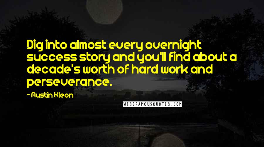 Austin Kleon Quotes: Dig into almost every overnight success story and you'll find about a decade's worth of hard work and perseverance.