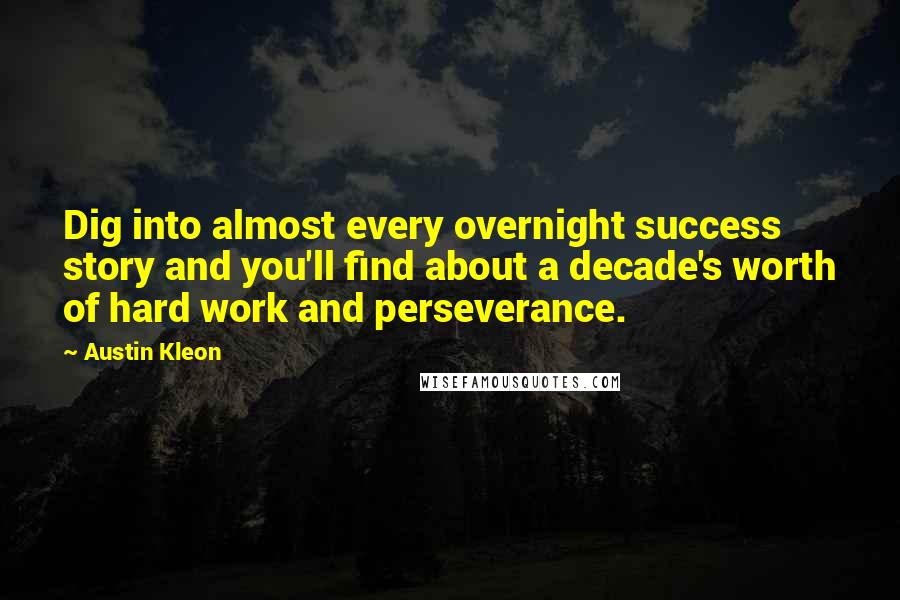 Austin Kleon Quotes: Dig into almost every overnight success story and you'll find about a decade's worth of hard work and perseverance.