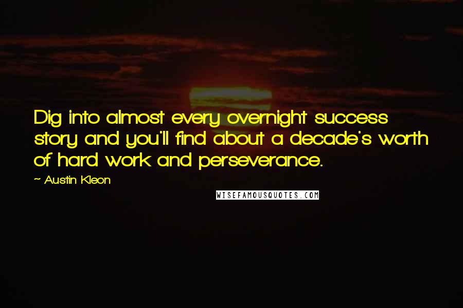 Austin Kleon Quotes: Dig into almost every overnight success story and you'll find about a decade's worth of hard work and perseverance.