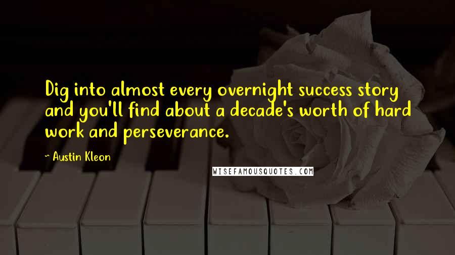 Austin Kleon Quotes: Dig into almost every overnight success story and you'll find about a decade's worth of hard work and perseverance.