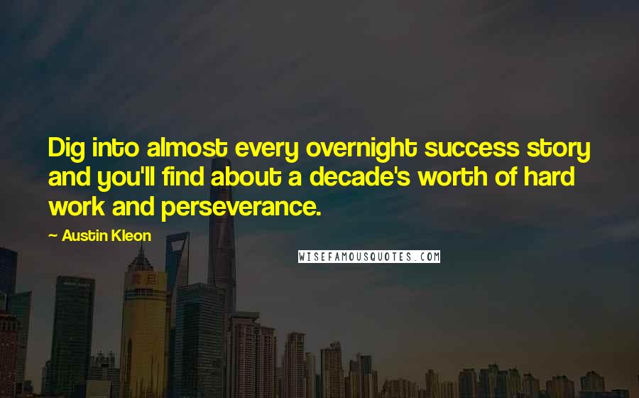 Austin Kleon Quotes: Dig into almost every overnight success story and you'll find about a decade's worth of hard work and perseverance.