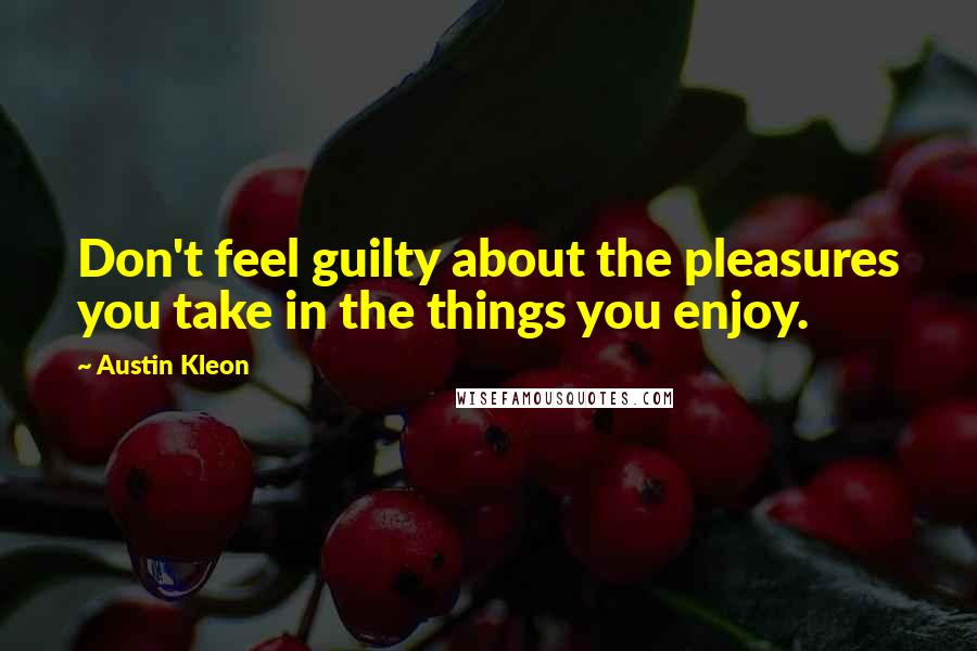 Austin Kleon Quotes: Don't feel guilty about the pleasures you take in the things you enjoy.