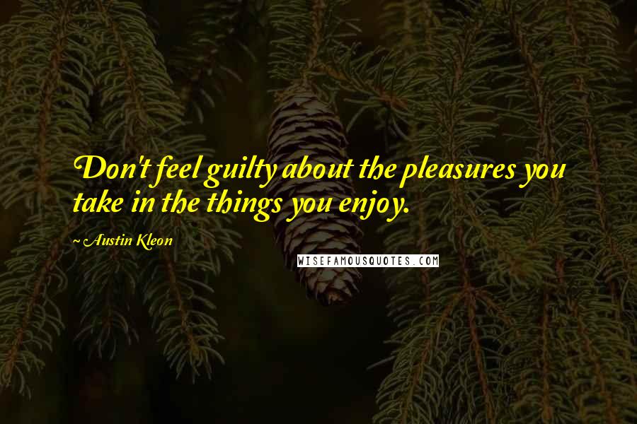 Austin Kleon Quotes: Don't feel guilty about the pleasures you take in the things you enjoy.