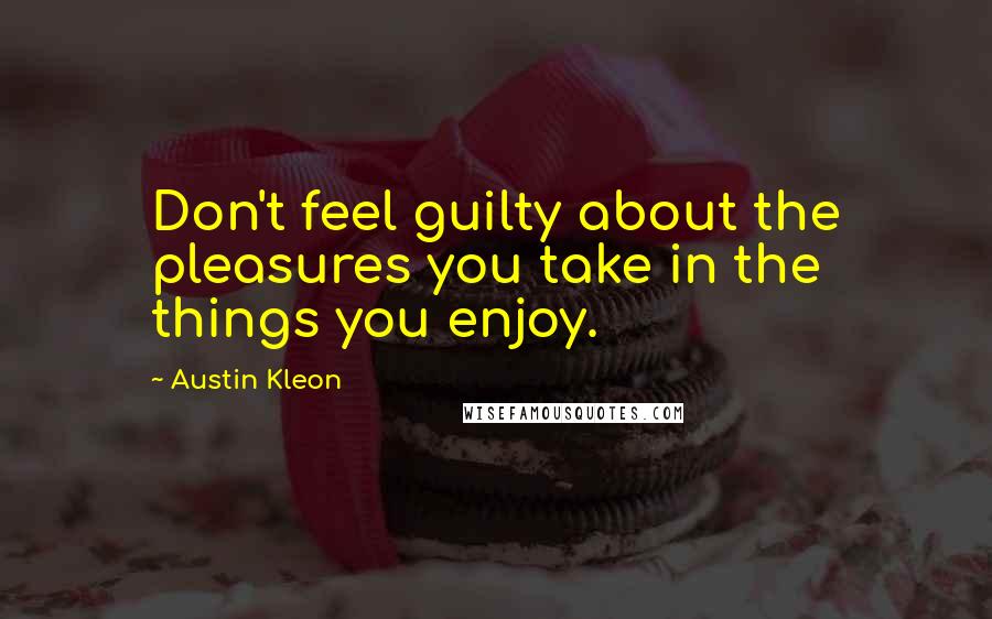 Austin Kleon Quotes: Don't feel guilty about the pleasures you take in the things you enjoy.