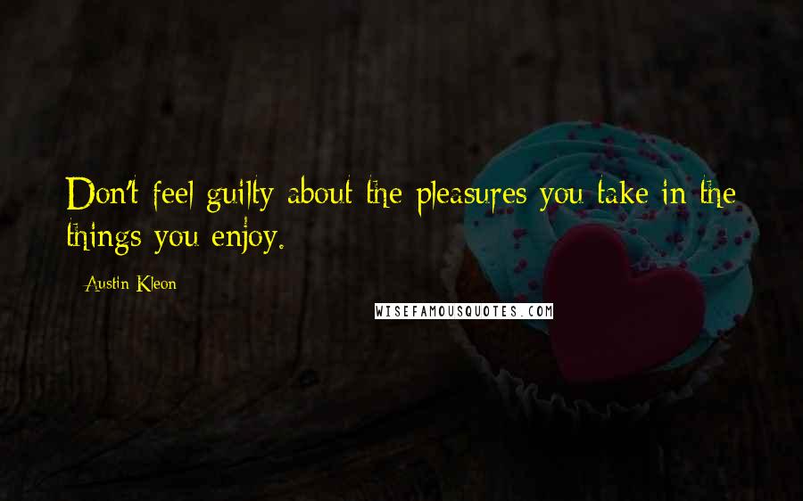 Austin Kleon Quotes: Don't feel guilty about the pleasures you take in the things you enjoy.