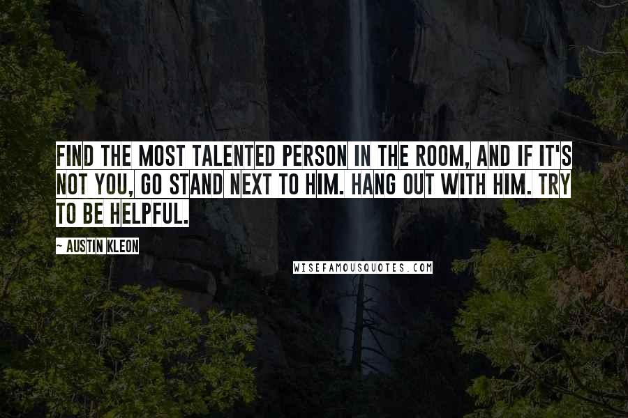 Austin Kleon Quotes: Find the most talented person in the room, and if it's not you, go stand next to him. Hang out with him. Try to be helpful.