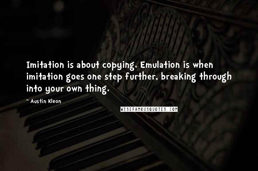 Austin Kleon Quotes: Imitation is about copying. Emulation is when imitation goes one step further, breaking through into your own thing.