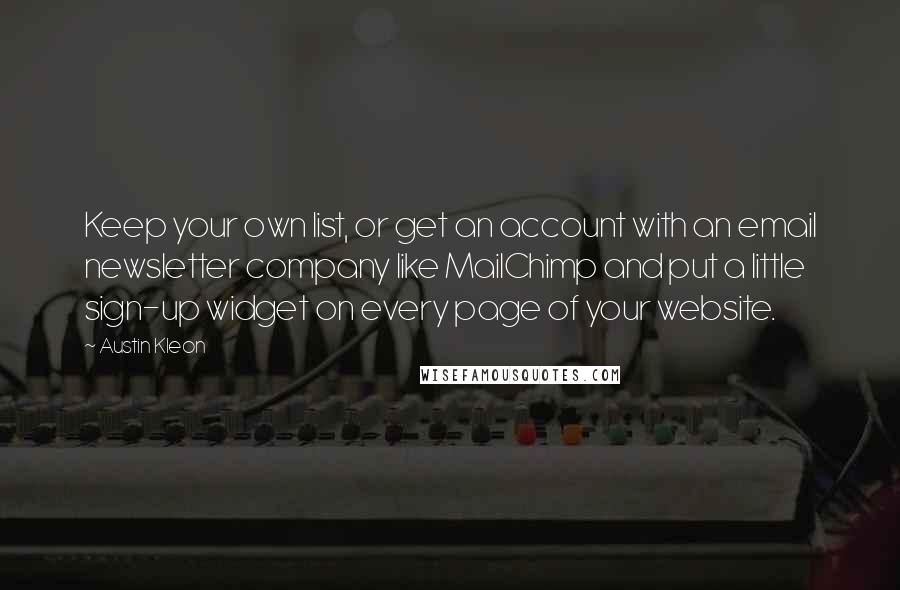 Austin Kleon Quotes: Keep your own list, or get an account with an email newsletter company like MailChimp and put a little sign-up widget on every page of your website.