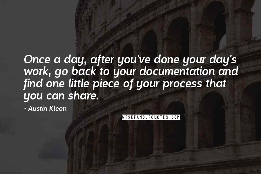 Austin Kleon Quotes: Once a day, after you've done your day's work, go back to your documentation and find one little piece of your process that you can share.