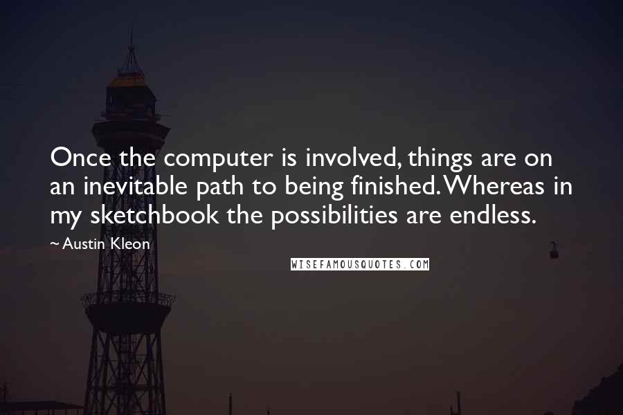 Austin Kleon Quotes: Once the computer is involved, things are on an inevitable path to being finished. Whereas in my sketchbook the possibilities are endless.