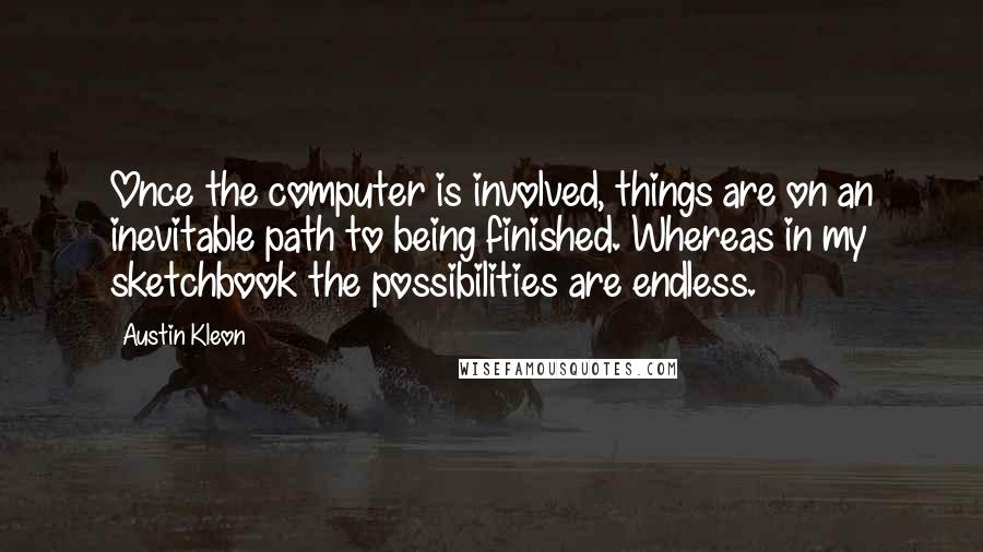 Austin Kleon Quotes: Once the computer is involved, things are on an inevitable path to being finished. Whereas in my sketchbook the possibilities are endless.