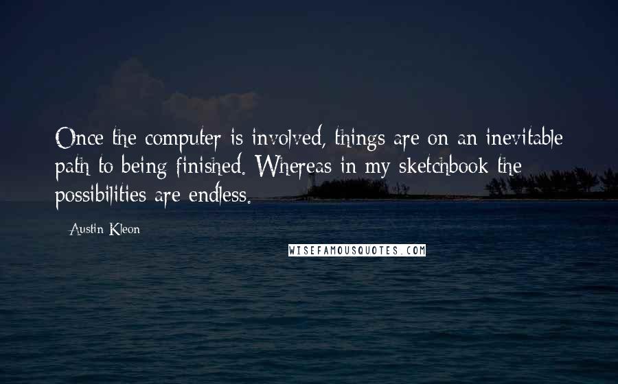 Austin Kleon Quotes: Once the computer is involved, things are on an inevitable path to being finished. Whereas in my sketchbook the possibilities are endless.