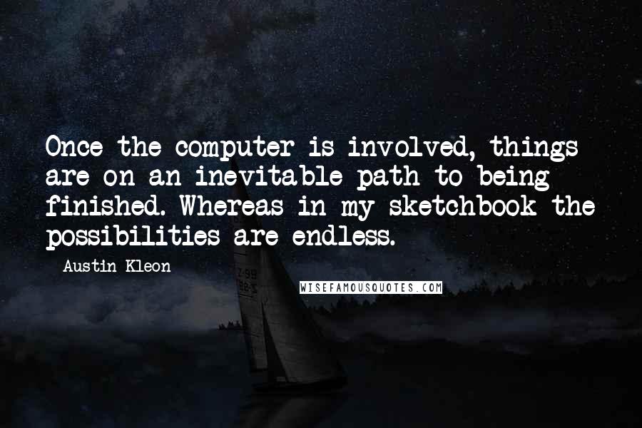 Austin Kleon Quotes: Once the computer is involved, things are on an inevitable path to being finished. Whereas in my sketchbook the possibilities are endless.