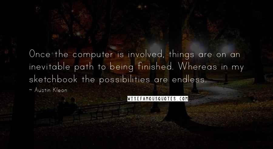 Austin Kleon Quotes: Once the computer is involved, things are on an inevitable path to being finished. Whereas in my sketchbook the possibilities are endless.