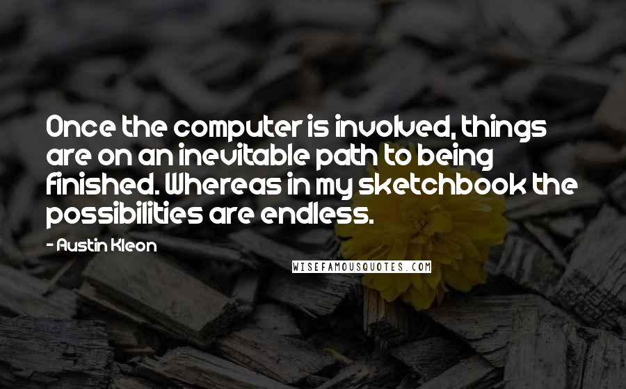 Austin Kleon Quotes: Once the computer is involved, things are on an inevitable path to being finished. Whereas in my sketchbook the possibilities are endless.