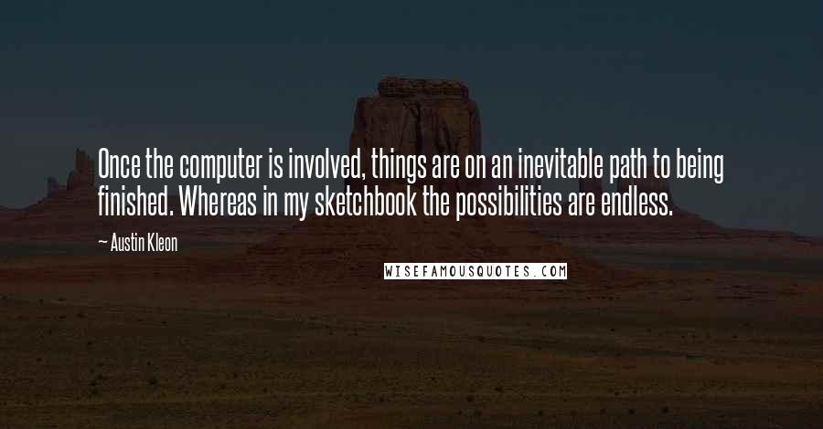 Austin Kleon Quotes: Once the computer is involved, things are on an inevitable path to being finished. Whereas in my sketchbook the possibilities are endless.