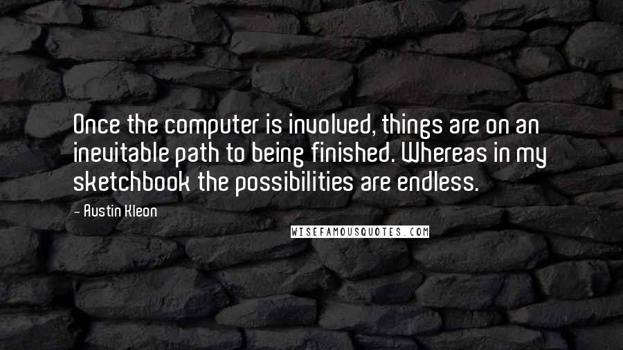 Austin Kleon Quotes: Once the computer is involved, things are on an inevitable path to being finished. Whereas in my sketchbook the possibilities are endless.