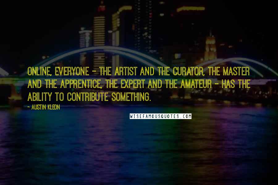 Austin Kleon Quotes: Online, everyone - the artist and the curator, the master and the apprentice, the expert and the amateur - has the ability to contribute something.