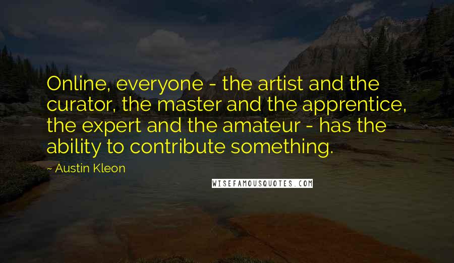 Austin Kleon Quotes: Online, everyone - the artist and the curator, the master and the apprentice, the expert and the amateur - has the ability to contribute something.