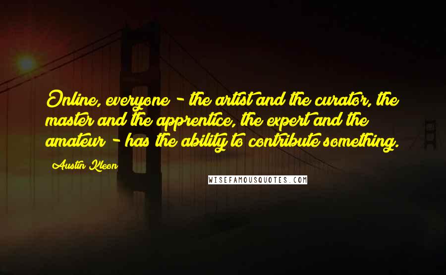 Austin Kleon Quotes: Online, everyone - the artist and the curator, the master and the apprentice, the expert and the amateur - has the ability to contribute something.