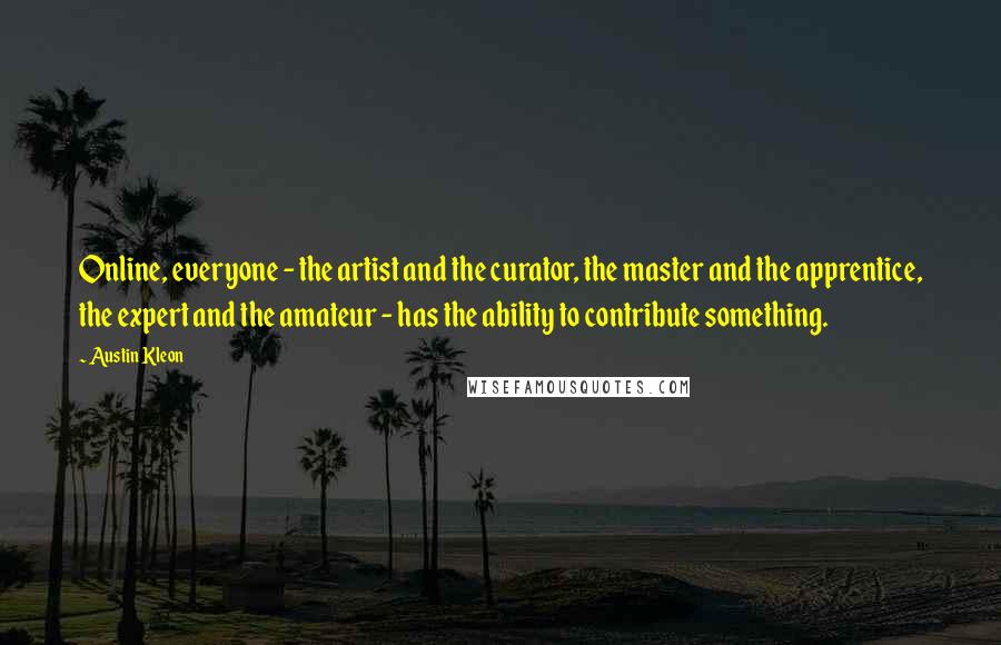 Austin Kleon Quotes: Online, everyone - the artist and the curator, the master and the apprentice, the expert and the amateur - has the ability to contribute something.