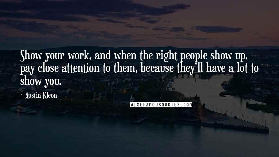 Austin Kleon Quotes: Show your work, and when the right people show up, pay close attention to them, because they'll have a lot to show you.