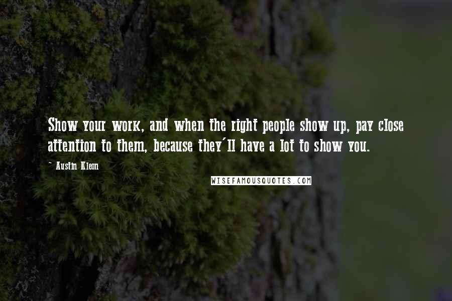 Austin Kleon Quotes: Show your work, and when the right people show up, pay close attention to them, because they'll have a lot to show you.