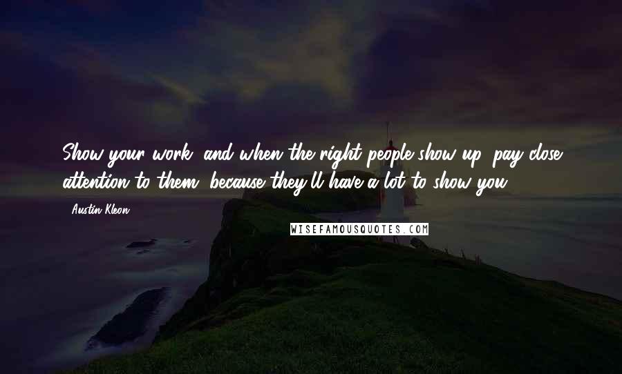 Austin Kleon Quotes: Show your work, and when the right people show up, pay close attention to them, because they'll have a lot to show you.